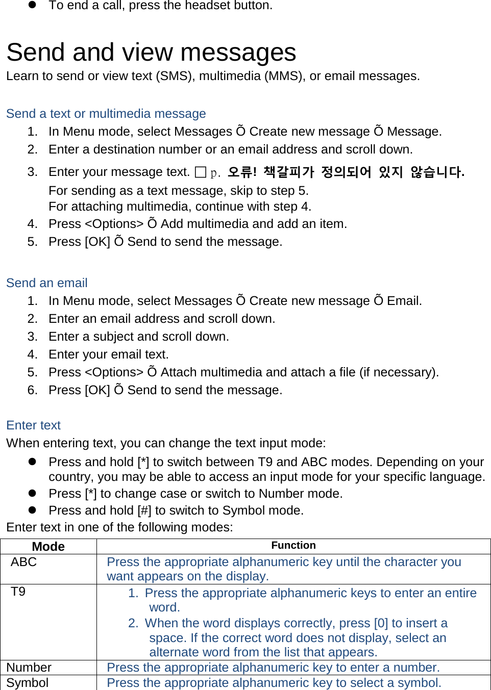  To end a call, press the headset button.  Send and view messages Learn to send or view text (SMS), multimedia (MMS), or email messages.  Send a text or multimedia message 1. In Menu mode, select Messages Õ Create new message Õ Message. 2. Enter a destination number or an email address and scroll down. 3. Enter your message text.  p.  오류!  책갈피가 정의되어 있지 않습니다. For sending as a text message, skip to step 5. For attaching multimedia, continue with step 4. 4. Press &lt;Options&gt; Õ Add multimedia and add an item. 5. Press [OK] Õ Send to send the message.  Send an email 1. In Menu mode, select Messages Õ Create new message Õ Email. 2. Enter an email address and scroll down. 3. Enter a subject and scroll down. 4. Enter your email text. 5. Press &lt;Options&gt; Õ Attach multimedia and attach a file (if necessary). 6. Press [OK] Õ Send to send the message.  Enter text When entering text, you can change the text input mode:  Press and hold [*] to switch between T9 and ABC modes. Depending on your country, you may be able to access an input mode for your specific language.  Press [*] to change case or switch to Number mode.  Press and hold [#] to switch to Symbol mode. Enter text in one of the following modes: Mode Function ABC Press the appropriate alphanumeric key until the character you want appears on the display. T9 1. Press the appropriate alphanumeric keys to enter an entire word. 2. When the word displays correctly, press [0] to insert a space. If the correct word does not display, select an alternate word from the list that appears. Number Press the appropriate alphanumeric key to enter a number. Symbol Press the appropriate alphanumeric key to select a symbol.  