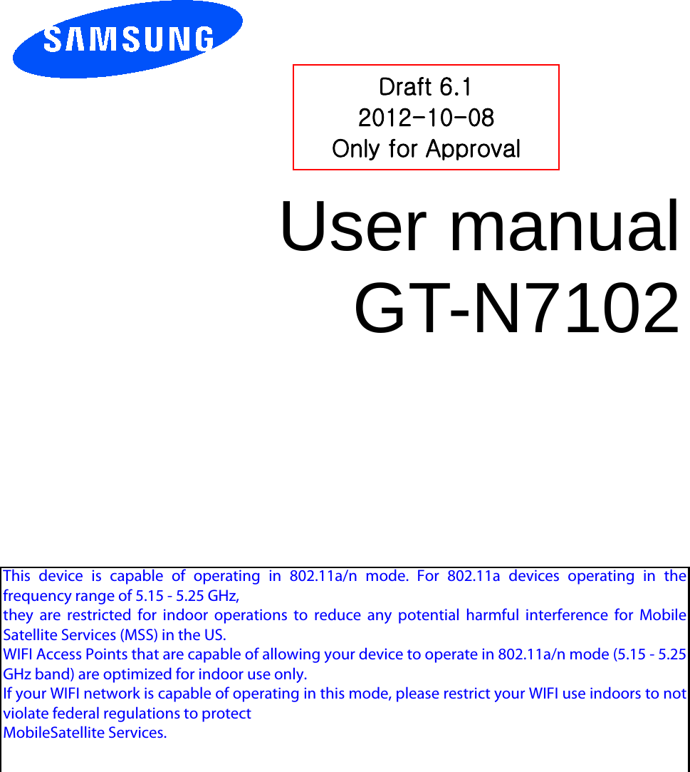 User manual GT-N7102 Draft 6.1 2012-10-08 Only for Approval This device is capable of operating in 802.11a/n mode. For 802.11a devices operating in thefrequency range of 5.15 - 5.25 GHz,they are restricted for indoor operations to reduce any potential harmful interference for MobileSatellite Services (MSS) in the US.WIFI Access Points that are capable of allowing your device to operate in 802.11a/n mode (5.15 - 5.25GHz band) are optimized for indoor use only.If your WIFI network is capable of operating in this mode, please restrict your WIFI use indoors to notviolate federal regulations to protectMobileSatellite Services.