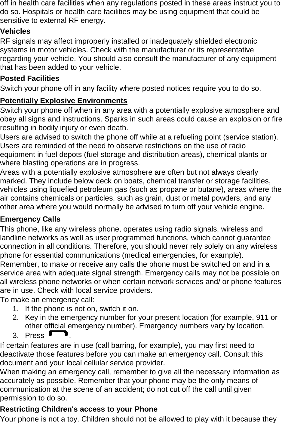 off in health care facilities when any regulations posted in these areas instruct you to do so. Hospitals or health care facilities may be using equipment that could be sensitive to external RF energy. Vehicles RF signals may affect improperly installed or inadequately shielded electronic systems in motor vehicles. Check with the manufacturer or its representative regarding your vehicle. You should also consult the manufacturer of any equipment that has been added to your vehicle. Posted Facilities Switch your phone off in any facility where posted notices require you to do so. Potentially Explosive Environments Switch your phone off when in any area with a potentially explosive atmosphere and obey all signs and instructions. Sparks in such areas could cause an explosion or fire resulting in bodily injury or even death. Users are advised to switch the phone off while at a refueling point (service station). Users are reminded of the need to observe restrictions on the use of radio equipment in fuel depots (fuel storage and distribution areas), chemical plants or where blasting operations are in progress. Areas with a potentially explosive atmosphere are often but not always clearly marked. They include below deck on boats, chemical transfer or storage facilities, vehicles using liquefied petroleum gas (such as propane or butane), areas where the air contains chemicals or particles, such as grain, dust or metal powders, and any other area where you would normally be advised to turn off your vehicle engine. Emergency Calls This phone, like any wireless phone, operates using radio signals, wireless and landline networks as well as user programmed functions, which cannot guarantee connection in all conditions. Therefore, you should never rely solely on any wireless phone for essential communications (medical emergencies, for example). Remember, to make or receive any calls the phone must be switched on and in a service area with adequate signal strength. Emergency calls may not be possible on all wireless phone networks or when certain network services and/ or phone features are in use. Check with local service providers. To make an emergency call: 1. If the phone is not on, switch it on. 2. Key in the emergency number for your present location (for example, 911 or other official emergency number). Emergency numbers vary by location. 3. Press . If certain features are in use (call barring, for example), you may first need to deactivate those features before you can make an emergency call. Consult this document and your local cellular service provider. When making an emergency call, remember to give all the necessary information as accurately as possible. Remember that your phone may be the only means of communication at the scene of an accident; do not cut off the call until given permission to do so. Restricting Children's access to your Phone Your phone is not a toy. Children should not be allowed to play with it because they