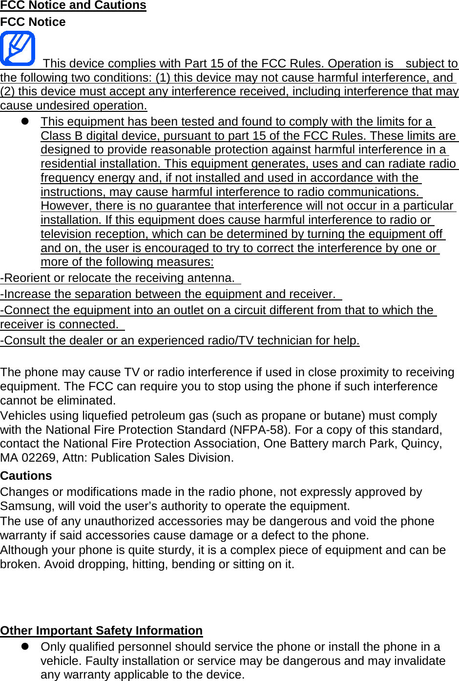 FCC Notice and Cautions FCC Notice This device complies with Part 15 of the FCC Rules. Operation is subject to the following two conditions: (1) this device may not cause harmful interference, and (2) this device must accept any interference received, including interference that may cause undesired operation. This equipment has been tested and found to comply with the limits for a Class B digital device, pursuant to part 15 of the FCC Rules. These limits are designed to provide reasonable protection against harmful interference in a residential installation. This equipment generates, uses and can radiate radio frequency energy and, if not installed and used in accordance with the instructions, may cause harmful interference to radio communications. However, there is no guarantee that interference will not occur in a particular installation. If this equipment does cause harmful interference to radio or television reception, which can be determined by turning the equipment off and on, the user is encouraged to try to correct the interference by one or more of the following measures: -Reorient or relocate the receiving antenna. -Increase the separation between the equipment and receiver. -Connect the equipment into an outlet on a circuit different from that to which the receiver is connected. -Consult the dealer or an experienced radio/TV technician for help. The phone may cause TV or radio interference if used in close proximity to receiving equipment. The FCC can require you to stop using the phone if such interference cannot be eliminated. Vehicles using liquefied petroleum gas (such as propane or butane) must comply with the National Fire Protection Standard (NFPA-58). For a copy of this standard, contact the National Fire Protection Association, One Battery march Park, Quincy, MA 02269, Attn: Publication Sales Division. Cautions Changes or modifications made in the radio phone, not expressly approved by Samsung, will void the user’s authority to operate the equipment. The use of any unauthorized accessories may be dangerous and void the phone warranty if said accessories cause damage or a defect to the phone. Although your phone is quite sturdy, it is a complex piece of equipment and can be broken. Avoid dropping, hitting, bending or sitting on it. Other Important Safety Information Only qualified personnel should service the phone or install the phone in a vehicle. Faulty installation or service may be dangerous and may invalidate any warranty applicable to the device.