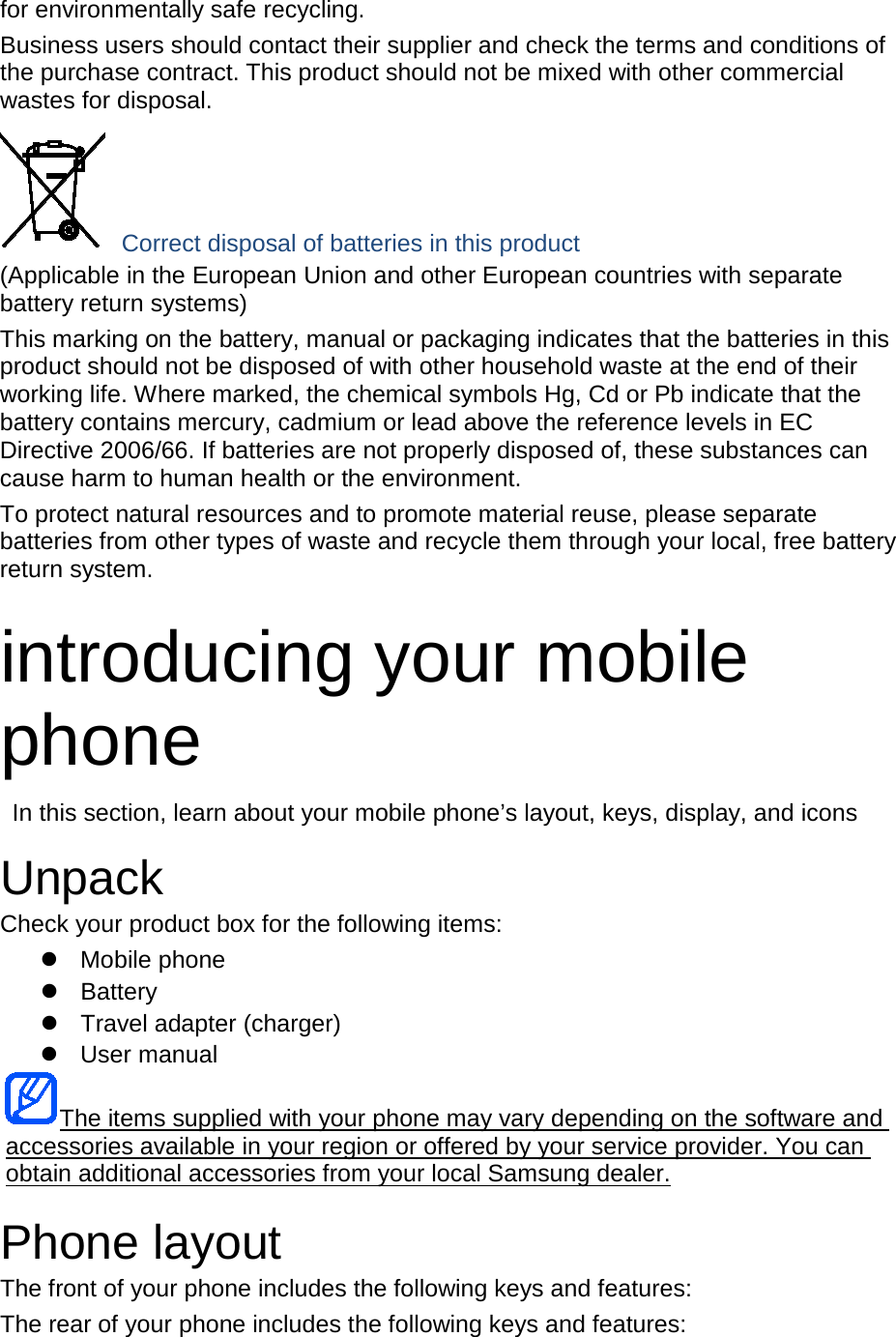 for environmentally safe recycling. Business users should contact their supplier and check the terms and conditions of the purchase contract. This product should not be mixed with other commercial wastes for disposal. Correct disposal of batteries in this product (Applicable in the European Union and other European countries with separate battery return systems) This marking on the battery, manual or packaging indicates that the batteries in this product should not be disposed of with other household waste at the end of their working life. Where marked, the chemical symbols Hg, Cd or Pb indicate that the battery contains mercury, cadmium or lead above the reference levels in EC Directive 2006/66. If batteries are not properly disposed of, these substances can cause harm to human health or the environment. To protect natural resources and to promote material reuse, please separate batteries from other types of waste and recycle them through your local, free battery return system. introducing your mobile phone In this section, learn about your mobile phone’s layout, keys, display, and icons Unpack Check your product box for the following items: Mobile phone Battery Travel adapter (charger) User manual The items supplied with your phone may vary depending on the software and accessories available in your region or offered by your service provider. You can obtain additional accessories from your local Samsung dealer. Phone layout The front of your phone includes the following keys and features: The rear of your phone includes the following keys and features: