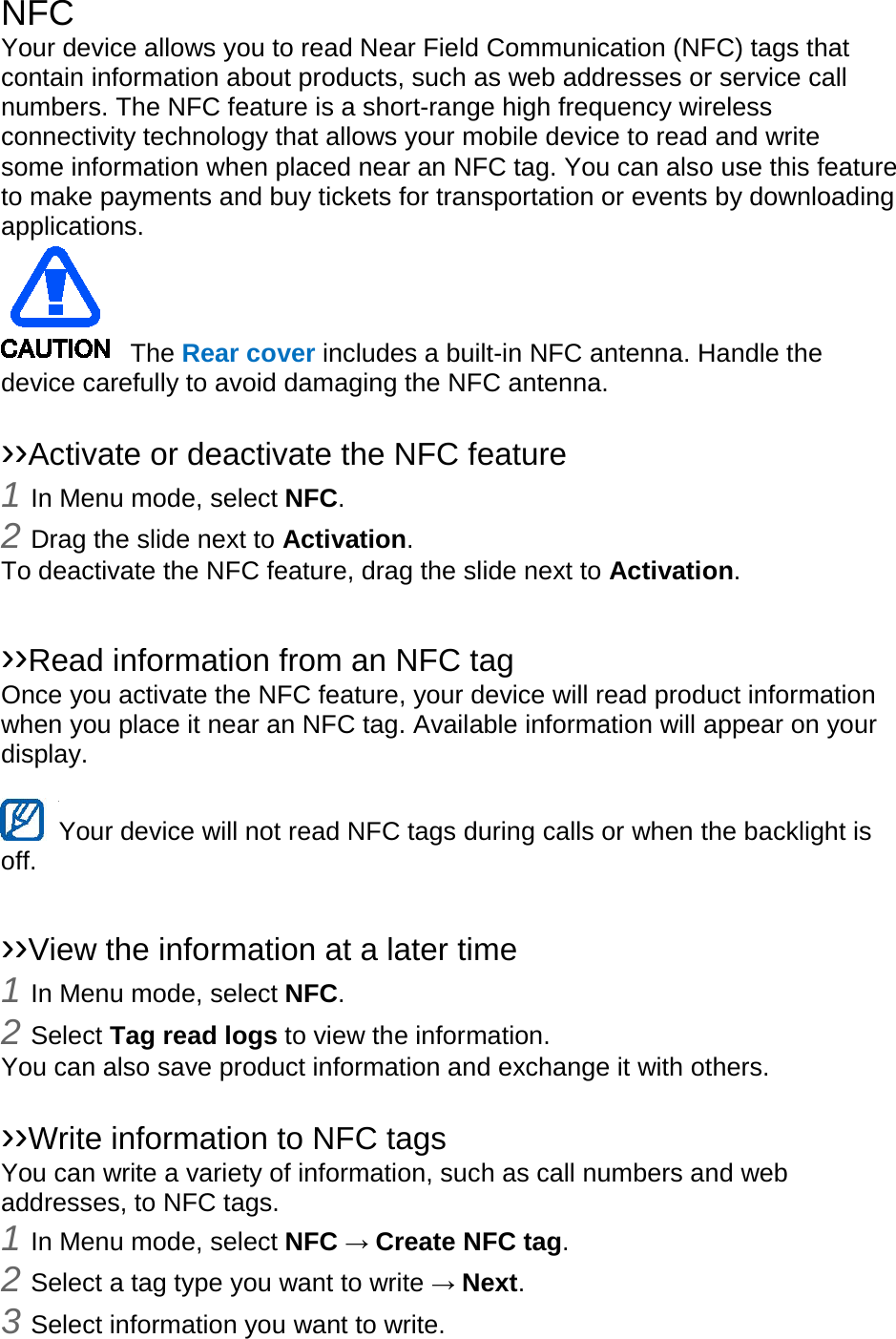 NFC Your device allows you to read Near Field Communication (NFC) tags that contain information about products, such as web addresses or service call numbers. The NFC feature is a short-range high frequency wireless connectivity technology that allows your mobile device to read and write some information when placed near an NFC tag. You can also use this feature to make payments and buy tickets for transportation or events by downloading applications. The Rear cover includes a built-in NFC antenna. Handle the device carefully to avoid damaging the NFC antenna. ››Activate or deactivate the NFC feature 1 In Menu mode, select NFC. 2 Drag the slide next to Activation. To deactivate the NFC feature, drag the slide next to Activation. ››Read information from an NFC tag Once you activate the NFC feature, your device will read product information when you place it near an NFC tag. Available information will appear on your display. Your device will not read NFC tags during calls or when the backlight is off. ››View the information at a later time 1 In Menu mode, select NFC. 2 Select Tag read logs to view the information. You can also save product information and exchange it with others. ››Write information to NFC tags You can write a variety of information, such as call numbers and web addresses, to NFC tags. 1 In Menu mode, select NFC → Create NFC tag. 2 Select a tag type you want to write → Next. 3 Select information you want to write.