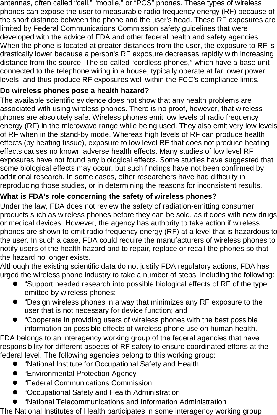 antennas, often called “cell,” “mobile,” or “PCS” phones. These types of wireless phones can expose the user to measurable radio frequency energy (RF) because of the short distance between the phone and the user's head. These RF exposures are limited by Federal Communications Commission safety guidelines that were developed with the advice of FDA and other federal health and safety agencies. When the phone is located at greater distances from the user, the exposure to RF is drastically lower because a person's RF exposure decreases rapidly with increasing distance from the source. The so-called “cordless phones,” which have a base unit connected to the telephone wiring in a house, typically operate at far lower power levels, and thus produce RF exposures well within the FCC's compliance limits. Do wireless phones pose a health hazard? The available scientific evidence does not show that any health problems are associated with using wireless phones. There is no proof, however, that wireless phones are absolutely safe. Wireless phones emit low levels of radio frequency energy (RF) in the microwave range while being used. They also emit very low levels of RF when in the stand-by mode. Whereas high levels of RF can produce health effects (by heating tissue), exposure to low level RF that does not produce heating effects causes no known adverse health effects. Many studies of low level RF exposures have not found any biological effects. Some studies have suggested that some biological effects may occur, but such findings have not been confirmed by additional research. In some cases, other researchers have had difficulty in reproducing those studies, or in determining the reasons for inconsistent results. What is FDA's role concerning the safety of wireless phones? Under the law, FDA does not review the safety of radiation-emitting consumer products such as wireless phones before they can be sold, as it does with new drugs or medical devices. However, the agency has authority to take action if wireless phones are shown to emit radio frequency energy (RF) at a level that is hazardous to the user. In such a case, FDA could require the manufacturers of wireless phones to notify users of the health hazard and to repair, replace or recall the phones so that the hazard no longer exists. Although the existing scientific data do not justify FDA regulatory actions, FDA has urged the wireless phone industry to take a number of steps, including the following: “Support needed research into possible biological effects of RF of the type emitted by wireless phones; “Design wireless phones in a way that minimizes any RF exposure to the user that is not necessary for device function; and “Cooperate in providing users of wireless phones with the best possible information on possible effects of wireless phone use on human health. FDA belongs to an interagency working group of the federal agencies that have responsibility for different aspects of RF safety to ensure coordinated efforts at the federal level. The following agencies belong to this working group: “National Institute for Occupational Safety and Health “Environmental Protection Agency “Federal Communications Commission “Occupational Safety and Health Administration “National Telecommunications and Information Administration The National Institutes of Health participates in some interagency working group