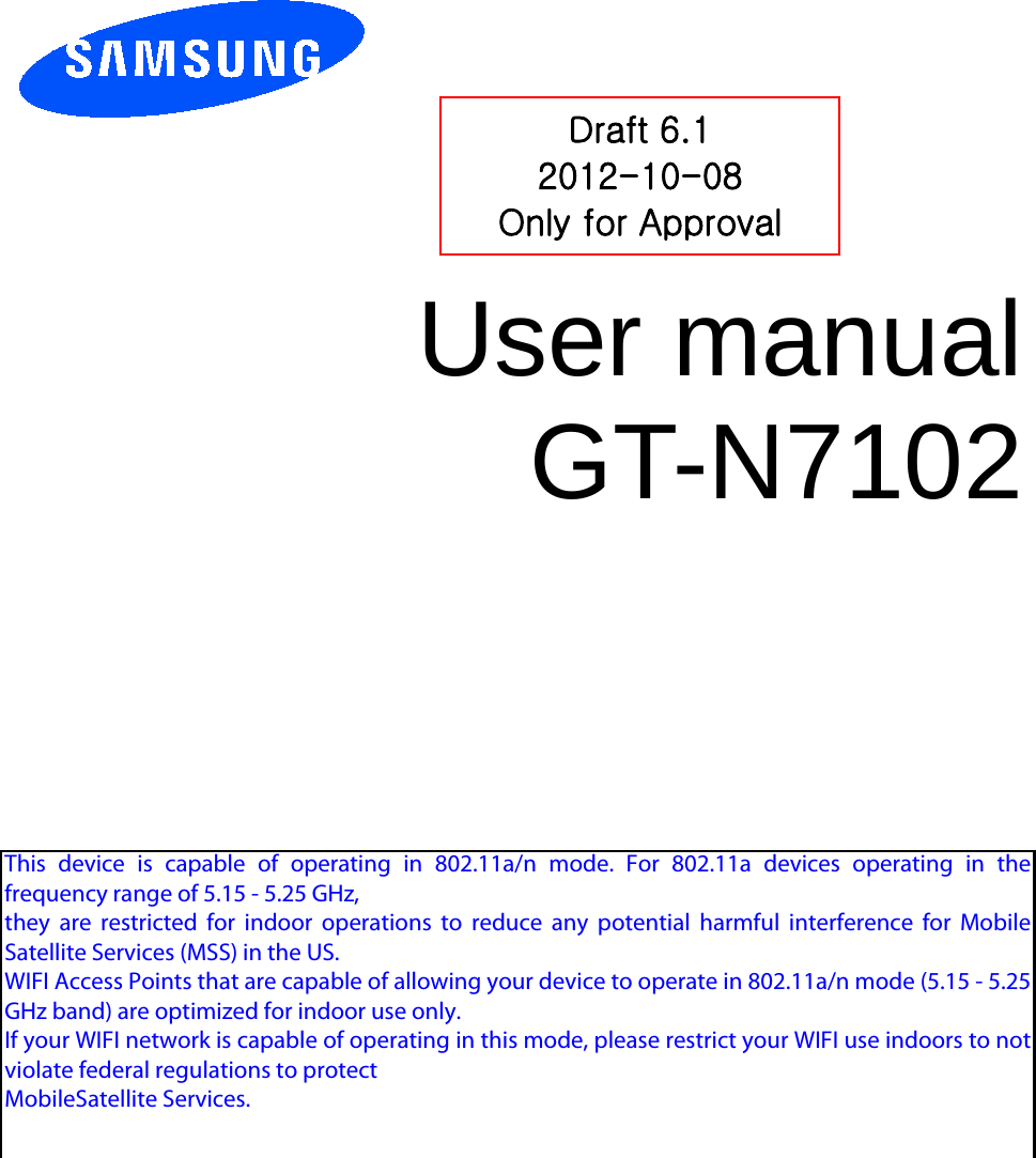          User manual GT-N7102          Draft 6.1 2012-10-08 Only for Approval This  device  is  capable  of  operating  in  802.11a/n  mode.  For  802.11a  devices  operating  in  thefrequency range of 5.15 - 5.25 GHz,they  are  restricted  for  indoor  operations  to  reduce  any  potential  harmful  interference  for  MobileSatellite Services (MSS) in the US.WIFI Access Points that are capable of allowing your device to operate in 802.11a/n mode (5.15 - 5.25GHz band) are optimized for indoor use only.If your WIFI network is capable of operating in this mode, please restrict your WIFI use indoors to notviolate federal regulations to protectMobileSatellite Services.