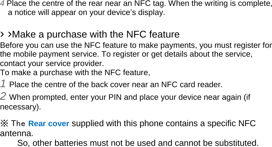 4 Place the centre of the rear near an NFC tag. When the writing is complete, a notice will appear on your device’s display.  › ›Make a purchase with the NFC feature   Before you can use the NFC feature to make payments, you must register for the mobile payment service. To register or get details about the service, contact your service provider. To make a purchase with the NFC feature, 1 Place the centre of the back cover near an NFC card reader. 2 When prompted, enter your PIN and place your device near again (if necessary).  ※ The Rear cover supplied with this phone contains a specific NFC antenna.       So, other batteries must not be used and cannot be substituted.  