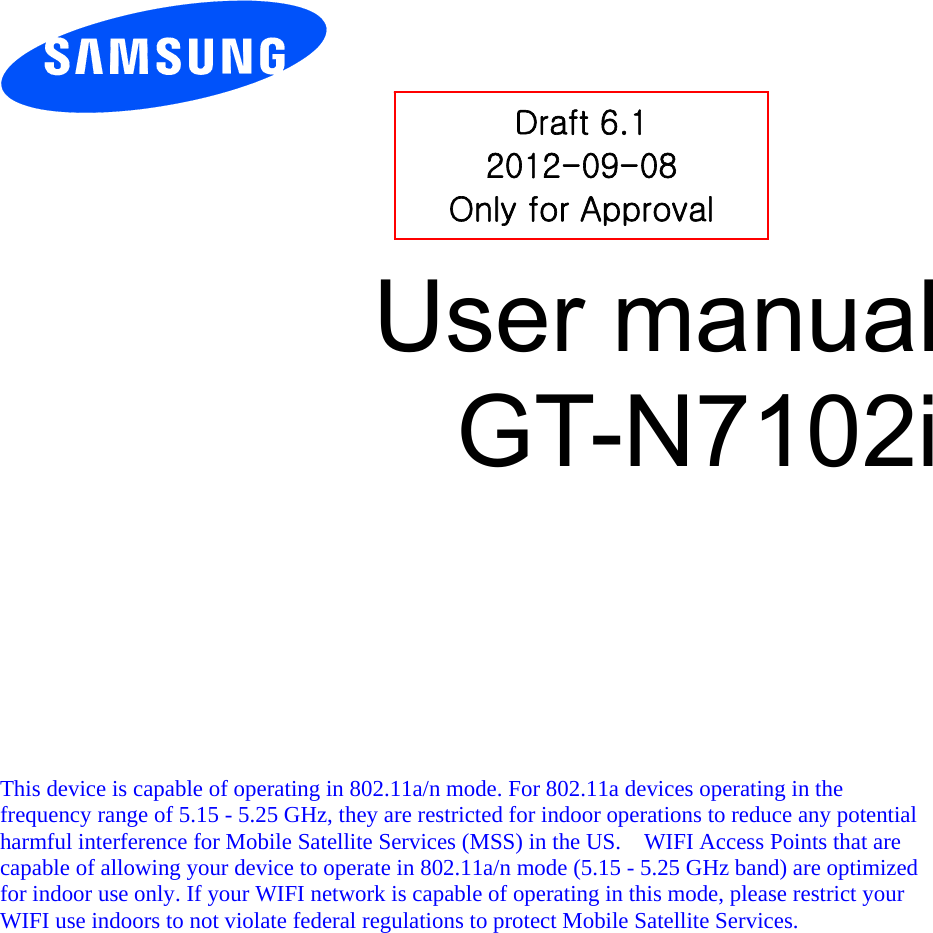          User manual GT-N7102i            This device is capable of operating in 802.11a/n mode. For 802.11a devices operating in the frequency range of 5.15 - 5.25 GHz, they are restricted for indoor operations to reduce any potential harmful interference for Mobile Satellite Services (MSS) in the US.    WIFI Access Points that are capable of allowing your device to operate in 802.11a/n mode (5.15 - 5.25 GHz band) are optimized for indoor use only. If your WIFI network is capable of operating in this mode, please restrict your WIFI use indoors to not violate federal regulations to protect Mobile Satellite Services.    Draft 6.1 2012-09-08 Only for Approval 