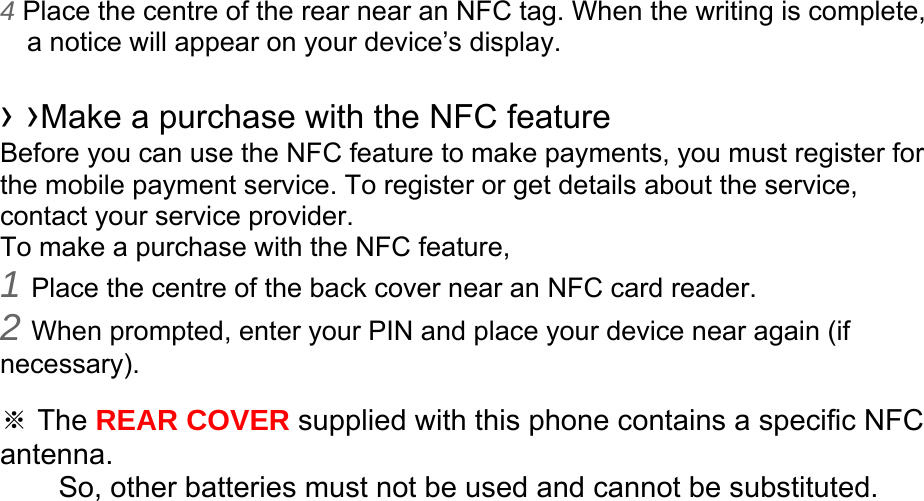 4 Place the centre of the rear near an NFC tag. When the writing is complete, a notice will appear on your device’s display.  › ›Make a purchase with the NFC feature   Before you can use the NFC feature to make payments, you must register for the mobile payment service. To register or get details about the service, contact your service provider. To make a purchase with the NFC feature, 1 Place the centre of the back cover near an NFC card reader. 2 When prompted, enter your PIN and place your device near again (if necessary).  ※ The REAR COVER supplied with this phone contains a specific NFC antenna.      So, other batteries must not be used and cannot be substituted.  