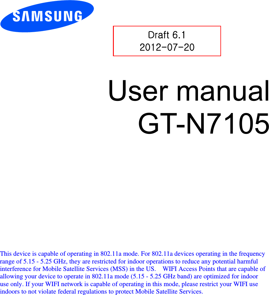          User manual GT-N7105             This device is capable of operating in 802.11a mode. For 802.11a devices operating in the frequency   range of 5.15 - 5.25 GHz, they are restricted for indoor operations to reduce any potential harmful   interference for Mobile Satellite Services (MSS) in the US.    WIFI Access Points that are capable of   allowing your device to operate in 802.11a mode (5.15 - 5.25 GHz band) are optimized for indoor   use only. If your WIFI network is capable of operating in this mode, please restrict your WIFI use   indoors to not violate federal regulations to protect Mobile Satellite Services.    Draft 6.1 2012-07-20 