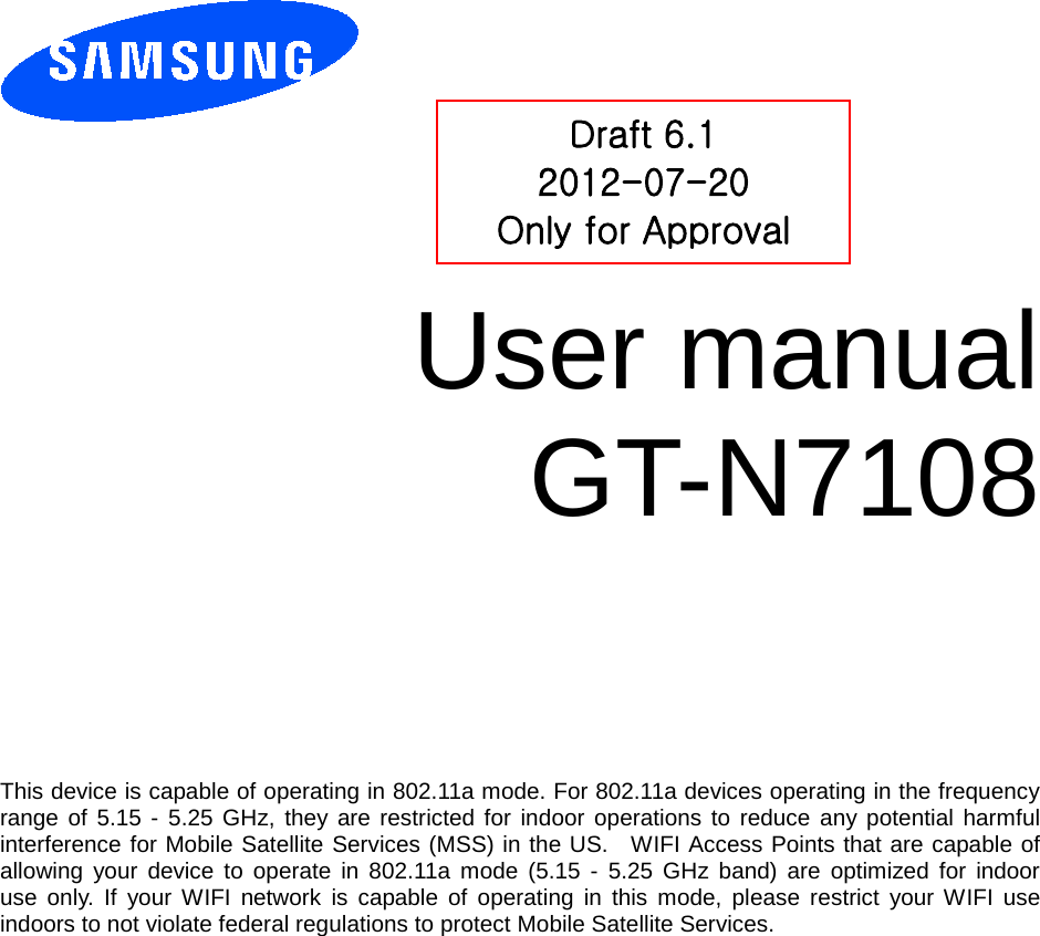          User manual GT-N7108          This device is capable of operating in 802.11a mode. For 802.11a devices operating in the frequency   range of 5.15 - 5.25 GHz, they are restricted for indoor operations to reduce any potential harmful  interference for Mobile Satellite Services (MSS) in the US.   WIFI Access Points that are capable of   allowing your device to operate in 802.11a mode (5.15 -  5.25 GHz band) are optimized for indoor  use only. If your WIFI network is capable of operating in this mode, please restrict your WIFI use  indoors to not violate federal regulations to protect Mobile Satellite Services.Draft 6.1 2012-07-20 Only for Approval 