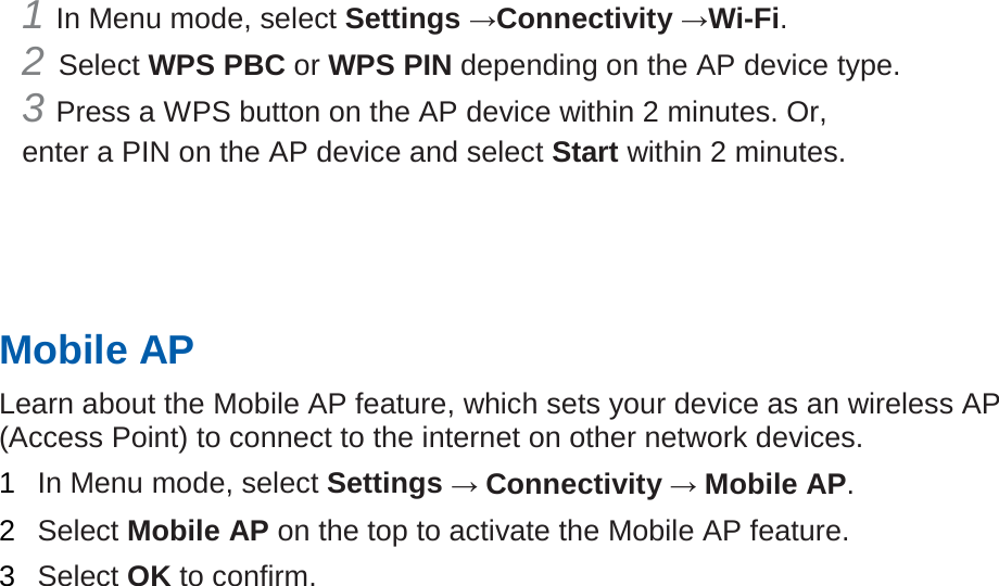 1 In Menu mode, select Settings →Connectivity →Wi-Fi.   2 Select WPS PBC or WPS PIN depending on the AP device type. 3 Press a WPS button on the AP device within 2 minutes. Or, enter a PIN on the AP device and select Start within 2 minutes.       Mobile AP   Learn about the Mobile AP feature, which sets your device as an wireless AP (Access Point) to connect to the internet on other network devices.   1  In Menu mode, select Settings → Connectivity → Mobile AP.   2  Select Mobile AP on the top to activate the Mobile AP feature.   3  Select OK to confirm.      