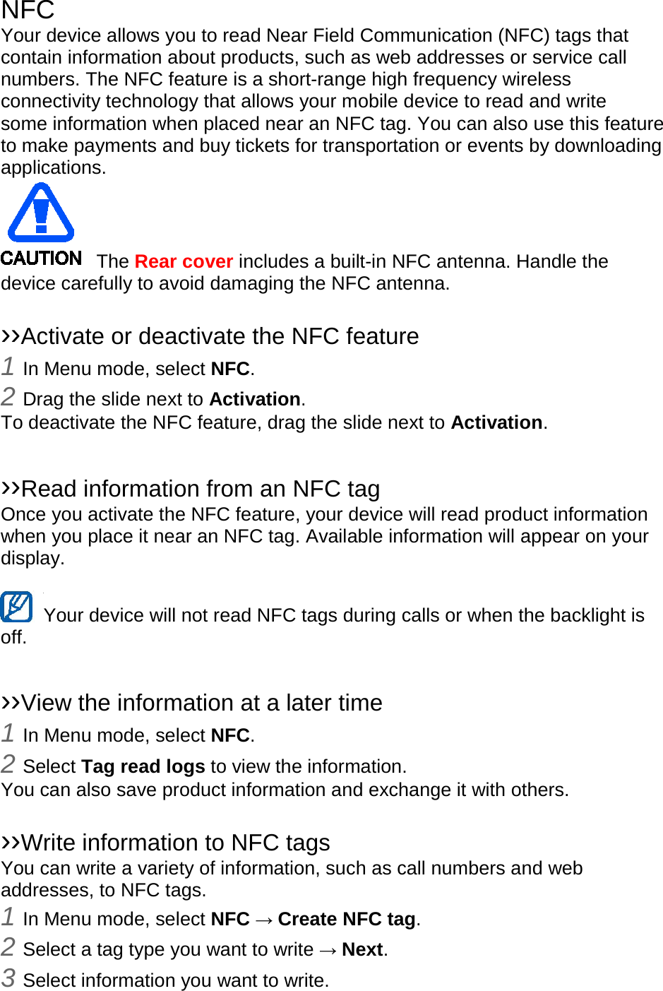 NFC Your device allows you to read Near Field Communication (NFC) tags that contain information about products, such as web addresses or service call numbers. The NFC feature is a short-range high frequency wireless connectivity technology that allows your mobile device to read and write some information when placed near an NFC tag. You can also use this feature to make payments and buy tickets for transportation or events by downloading applications.    The Rear cover includes a built-in NFC antenna. Handle the device carefully to avoid damaging the NFC antenna.  ››Activate or deactivate the NFC feature 1 In Menu mode, select NFC. 2 Drag the slide next to Activation. To deactivate the NFC feature, drag the slide next to Activation.  ››Read information from an NFC tag Once you activate the NFC feature, your device will read product information when you place it near an NFC tag. Available information will appear on your display.  Your device will not read NFC tags during calls or when the backlight is   off.  ››View the information at a later time 1 In Menu mode, select NFC. 2 Select Tag read logs to view the information. You can also save product information and exchange it with others.  ››Write information to NFC tags   You can write a variety of information, such as call numbers and web addresses, to NFC tags. 1 In Menu mode, select NFC → Create NFC tag. 2 Select a tag type you want to write → Next. 3 Select information you want to write. 