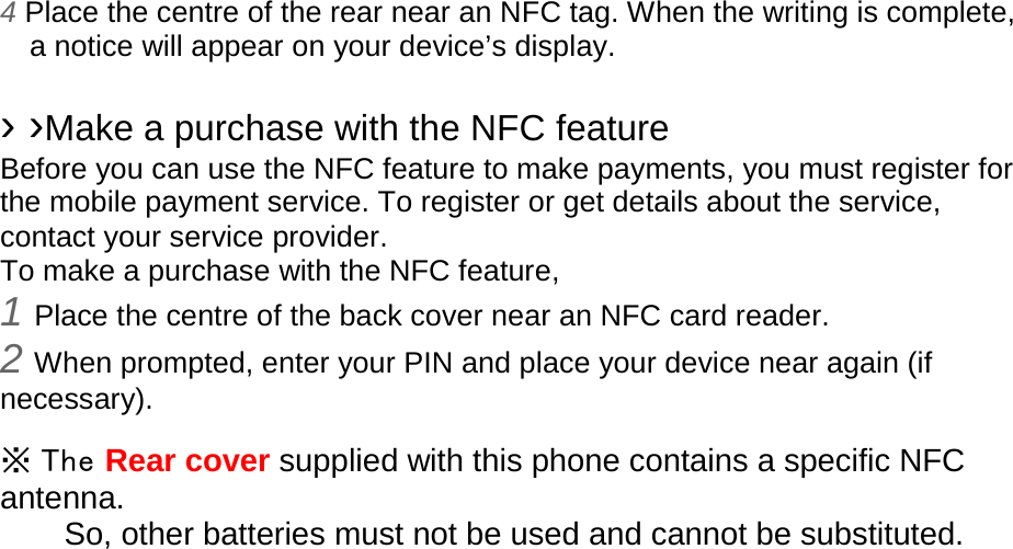 4 Place the centre of the rear near an NFC tag. When the writing is complete, a notice will appear on your device’s display.  › ›Make a purchase with the NFC feature   Before you can use the NFC feature to make payments, you must register for the mobile payment service. To register or get details about the service, contact your service provider. To make a purchase with the NFC feature, 1 Place the centre of the back cover near an NFC card reader. 2 When prompted, enter your PIN and place your device near again (if necessary).  ※ The Rear cover supplied with this phone contains a specific NFC antenna.       So, other batteries must not be used and cannot be substituted.  