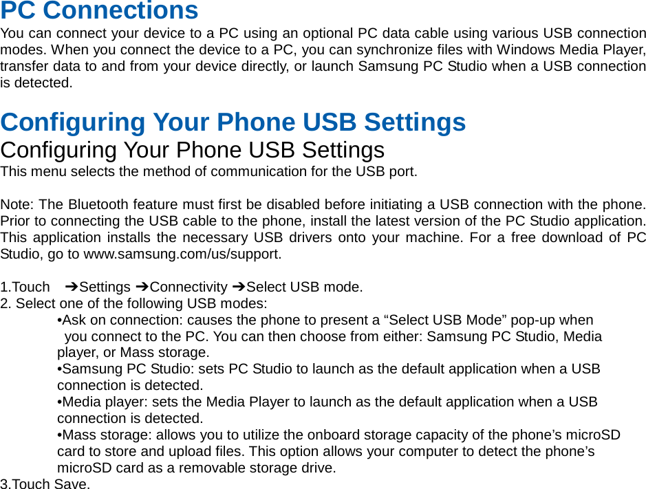  PC Connections You can connect your device to a PC using an optional PC data cable using various USB connection modes. When you connect the device to a PC, you can synchronize files with Windows Media Player, transfer data to and from your device directly, or launch Samsung PC Studio when a USB connection is detected.  Configuring Your Phone USB Settings Configuring Your Phone USB Settings This menu selects the method of communication for the USB port.  Note: The Bluetooth feature must first be disabled before initiating a USB connection with the phone. Prior to connecting the USB cable to the phone, install the latest version of the PC Studio application. This application installs the necessary USB drivers onto your machine. For a free download of PC Studio, go to www.samsung.com/us/support.  1.Touch  ➔ Settings ➔ Connectivity ➔ Select USB mode. 2. Select one of the following USB modes: •Ask on connection: causes the phone to present a “Select USB Mode” pop-up when  you connect to the PC. You can then choose from either: Samsung PC Studio, Media   player, or Mass storage. •Samsung PC Studio: sets PC Studio to launch as the default application when a USB   connection is detected. •Media player: sets the Media Player to launch as the default application when a USB   connection is detected. •Mass storage: allows you to utilize the onboard storage capacity of the phone’s microSD   card to store and upload files. This option allows your computer to detect the phone’s   microSD card as a removable storage drive. 3.Touch Save.