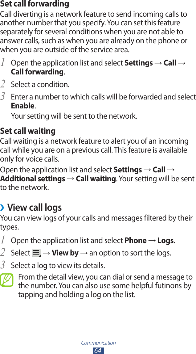 Communication64Set call forwardingCall diverting is a network feature to send incoming calls to another number that you specify. You can set this feature separately for several conditions when you are not able to answer calls, such as when you are already on the phone or when you are outside of the service area.Open the application list and select 1 Settings → Call → Call forwarding.Select a condition.2 Enter a number to which calls will be forwarded and select 3 Enable.Your setting will be sent to the network.Set call waitingCall waiting is a network feature to alert you of an incoming call while you are on a previous call. This feature is available only for voice calls.Open the application list and select Settings → Call → Additional settings → Call waiting. Your setting will be sent to the network.View call logs ›You can view logs of your calls and messages filtered by their types.Open the application list and select 1 Phone → Logs.Select 2  → View by → an option to sort the logs.Select a log to view its details.3 From the detail view, you can dial or send a message to the number. You can also use some helpful futinons by tapping and holding a log on the list.