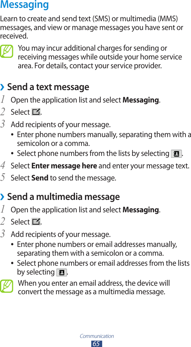 Communication65MessagingLearn to create and send text (SMS) or multimedia (MMS) messages, and view or manage messages you have sent or received.You may incur additional charges for sending or receiving messages while outside your home service area. For details, contact your service provider.Send a text message ›1 Open the application list and select Messaging.Select 2 .Add recipients of your message.3 Enter phone numbers manually, separating them with a  ●semicolon or a comma.Select phone numbers from the lists by selecting  ●.Select 4 Enter message here and enter your message text.Select 5 Send to send the message.Send a multimedia message ›1 Open the application list and select Messaging.Select 2 .Add recipients of your message.3 Enter phone numbers or email addresses manually,  ●separating them with a semicolon or a comma.Select phone numbers or email addresses from the lists  ●by selecting  .When you enter an email address, the device will convert the message as a multimedia message.