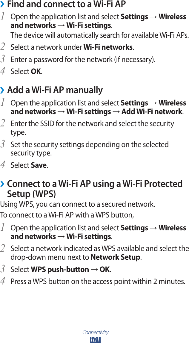 Connectivity101Find and connect to a Wi-Fi AP ›Open the application list and select 1 Settings → Wireless and networks → Wi-Fi settings. The device will automatically search for available Wi-Fi APs. Select a network under 2 Wi-Fi networks.Enter a password for the network (if necessary).3 Select 4 OK.Add a Wi-Fi AP manually ›Open the application list and select 1 Settings → Wireless and networks → Wi-Fi settings → Add Wi-Fi network.Enter the SSID for the network and select the security 2 type. Set the security settings depending on the selected 3 security type.Select 4 Save. ›Connect to a Wi-Fi AP using a Wi-Fi Protected Setup (WPS)Using WPS, you can connect to a secured network. To connect to a Wi-Fi AP with a WPS button,Open the application list and select 1 Settings → Wireless and networks → Wi-Fi settings.Select a network indicated as WPS available and select the 2 drop-down menu next to Network Setup.Select 3 WPS push-button → OK.Press a WPS button on the access point within 2 minutes.4 