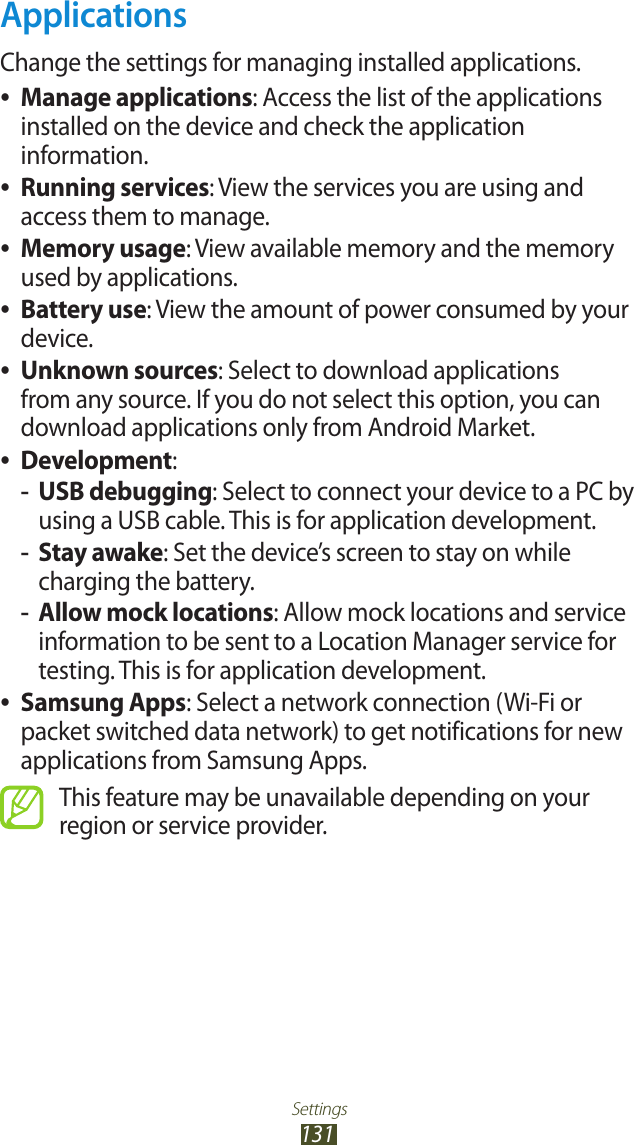 Settings131ApplicationsChange the settings for managing installed applications.Manage applications ●: Access the list of the applications installed on the device and check the application information.Running services ●: View the services you are using and access them to manage.Memory usage ●: View available memory and the memory used by applications.Battery use ●: View the amount of power consumed by your device.Unknown sources ●: Select to download applications from any source. If you do not select this option, you can download applications only from Android Market.Development ●:USB debugging -: Select to connect your device to a PC by using a USB cable. This is for application development.Stay awake -: Set the device’s screen to stay on while charging the battery.Allow mock locations -: Allow mock locations and service information to be sent to a Location Manager service for testing. This is for application development.Samsung Apps ●: Select a network connection (Wi-Fi or packet switched data network) to get notifications for new applications from Samsung Apps.This feature may be unavailable depending on your region or service provider.