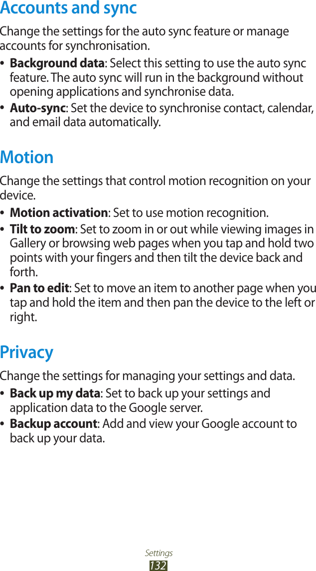 Settings132Accounts and syncChange the settings for the auto sync feature or manage accounts for synchronisation.Background data ●: Select this setting to use the auto sync feature. The auto sync will run in the background without opening applications and synchronise data.Auto-sync ●: Set the device to synchronise contact, calendar, and email data automatically.MotionChange the settings that control motion recognition on your device.Motion activation ●: Set to use motion recognition.Tilt to zoom ●: Set to zoom in or out while viewing images in Gallery or browsing web pages when you tap and hold two points with your fingers and then tilt the device back and forth.Pan to edit ●: Set to move an item to another page when you tap and hold the item and then pan the device to the left or right.PrivacyChange the settings for managing your settings and data.Back up my data ●: Set to back up your settings and application data to the Google server.Backup account ●: Add and view your Google account to back up your data.