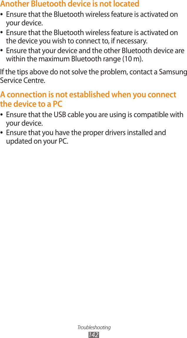 Troubleshooting142Another Bluetooth device is not locatedEnsure that the Bluetooth wireless feature is activated on  ●your device.Ensure that the Bluetooth wireless feature is activated on  ●the device you wish to connect to, if necessary.Ensure that your device and the other Bluetooth device are  ●within the maximum Bluetooth range (10 m).If the tips above do not solve the problem, contact a Samsung Service Centre.A connection is not established when you connect the device to a PCEnsure that the USB cable you are using is compatible with  ●your device.Ensure that you have the proper drivers installed and  ●updated on your PC.