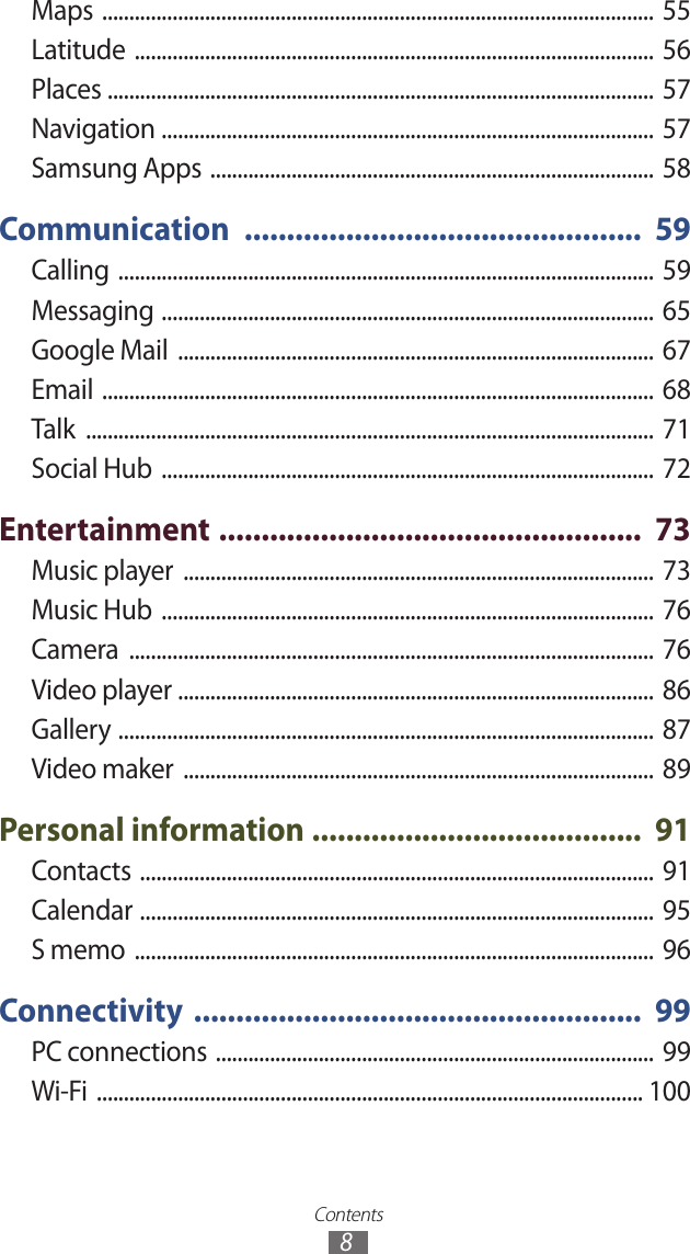 Contents8Maps  ...................................................................................................... 55Latitude  ................................................................................................ 56Places  .....................................................................................................  57Navigation  ........................................................................................... 57Samsung Apps  ..................................................................................  58Communication  ...............................................  59Calling  ................................................................................................... 59Messaging  ........................................................................................... 65Google Mail  ........................................................................................  67Email  ...................................................................................................... 68Talk  ......................................................................................................... 71Social Hub  ........................................................................................... 72Entertainment  ..................................................  73Music player  ....................................................................................... 73Music Hub  ........................................................................................... 76Camera  .................................................................................................  76Video player  ........................................................................................  86Gallery  ................................................................................................... 87Video maker  .......................................................................................  89Personal information  .......................................  91Contacts  ...............................................................................................  91Calendar  ...............................................................................................  95S memo  ................................................................................................  96Connectivity  .....................................................  99PC connections  ................................................................................. 99Wi-Fi  ..................................................................................................... 100