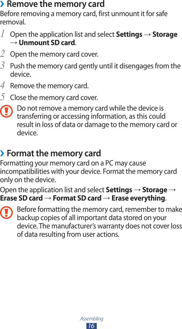 Assembling16Remove the memory card ›Before removing a memory card, first unmount it for safe removal.Open the application list and select 1 Settings → Storage → Unmount SD card.Open the memory card cover.2 Push the memory card gently until it disengages from the 3 device.Remove the memory card.4 Close the memory card cover.5 Do not remove a memory card while the device is transferring or accessing information, as this could result in loss of data or damage to the memory card or device. Format the memory card ›Formatting your memory card on a PC may cause incompatibilities with your device. Format the memory card only on the device.Open the application list and select Settings → Storage → Erase SD card → Format SD card → Erase everything.Before formatting the memory card, remember to make backup copies of all important data stored on your device. The manufacturer’s warranty does not cover loss of data resulting from user actions.