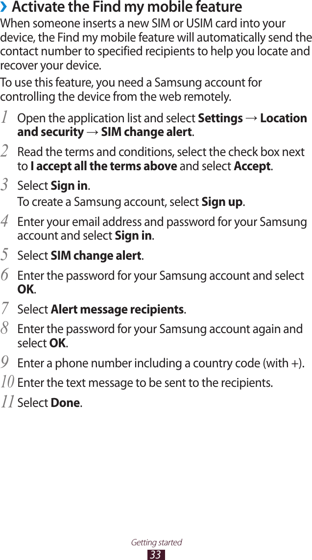 33Getting started ›Activate the Find my mobile featureWhen someone inserts a new SIM or USIM card into your device, the Find my mobile feature will automatically send the contact number to specified recipients to help you locate and recover your device. To use this feature, you need a Samsung account for controlling the device from the web remotely.Open the application list and select 1 Settings → Location and security → SIM change alert.Read the terms and conditions, select the check box next 2 to I accept all the terms above and select Accept.Select 3 Sign in.To create a Samsung account, select Sign up.Enter your email address and password for your Samsung 4 account and select Sign in.Select 5 SIM change alert.Enter the password for your Samsung account and select 6 OK.Select 7 Alert message recipients.Enter the password for your Samsung account again and 8 select OK.Enter a phone number including a country code (with +).9 Enter the text message to be sent to the recipients.10 Select 11 Done.