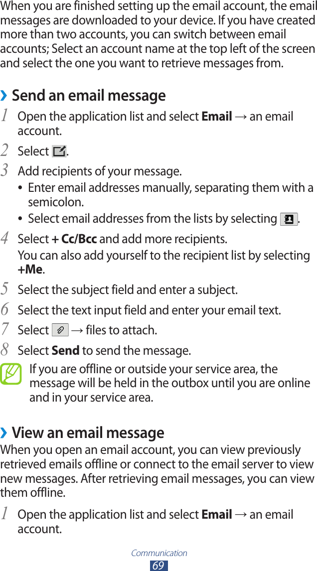 Communication69When you are finished setting up the email account, the email messages are downloaded to your device. If you have created more than two accounts, you can switch between email accounts; Select an account name at the top left of the screen and select the one you want to retrieve messages from.Send an email message ›1 Open the application list and select Email → an email account.Select 2 .Add recipients of your message.3 Enter email addresses manually, separating them with a  ●semicolon.Select email addresses from the lists by selecting  ●.Select 4 + Cc/Bcc and add more recipients.You can also add yourself to the recipient list by selecting +Me.Select the subject field and enter a subject.5 Select the text input field and enter your email text.6 Select 7  → files to attach.Select 8 Send to send the message.If you are offline or outside your service area, the message will be held in the outbox until you are online and in your service area.View an email message ›When you open an email account, you can view previously retrieved emails offline or connect to the email server to view new messages. After retrieving email messages, you can view them offline.Open the application list and select 1 Email → an email account.