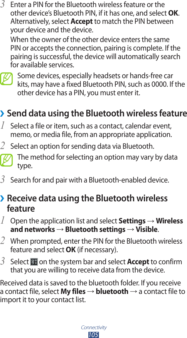 Connectivity105Enter a PIN for the Bluetooth wireless feature or the 3 other device’s Bluetooth PIN, if it has one, and select OK. Alternatively, select Accept to match the PIN between your device and the device.When the owner of the other device enters the same PIN or accepts the connection, pairing is complete. If the pairing is successful, the device will automatically search for available services.Some devices, especially headsets or hands-free car kits, may have a fixed Bluetooth PIN, such as 0000. If the other device has a PIN, you must enter it.Send data using the Bluetooth wireless feature ›Select a file or item, such as a contact, calendar event, 1 memo, or media file, from an appropriate application.Select an option for sending data via Bluetooth.2 The method for selecting an option may vary by data type.Search for and pair with a Bluetooth-enabled device.3  ›Receive data using the Bluetooth wireless featureOpen the application list and select 1 Settings → Wireless and networks → Bluetooth settings → Visible.When prompted, enter the PIN for the Bluetooth wireless 2 feature and select OK (if necessary). Select 3  on the system bar and select Accept to confirm that you are willing to receive data from the device.Received data is saved to the bluetooth folder. If you receive a contact file, select My files → bluetooth → a contact file to import it to your contact list.