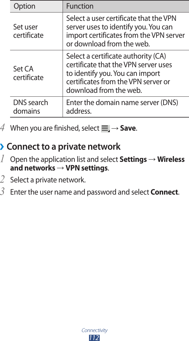Connectivity112Option FunctionSet user certificateSelect a user certificate that the VPN server uses to identify you. You can import certificates from the VPN server or download from the web.Set CA certificateSelect a certificate authority (CA) certificate that the VPN server uses to identify you. You can import certificates from the VPN server or download from the web.DNS search domainsEnter the domain name server (DNS) address.When you are finished, select 4  → Save.Connect to a private network ›Open the application list and select 1 Settings → Wireless and networks → VPN settings.Select a private network.2 Enter the user name and password and select 3 Connect.