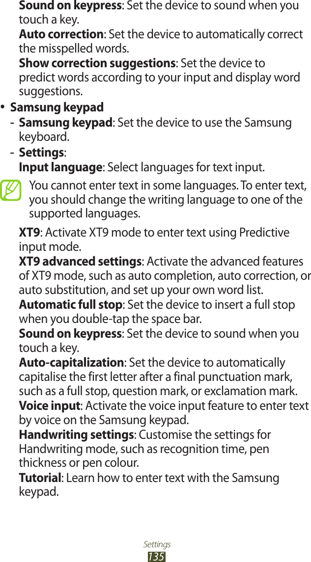 Settings135Sound on keypress: Set the device to sound when you touch a key.Auto correction: Set the device to automatically correct the misspelled words.Show correction suggestions: Set the device to predict words according to your input and display word suggestions.Samsung keypad ●Samsung keypad -: Set the device to use the Samsung keyboard.Settings -:Input language: Select languages for text input.You cannot enter text in some languages. To enter text, you should change the writing language to one of the supported languages.XT9: Activate XT9 mode to enter text using Predictive input mode.XT9 advanced settings: Activate the advanced features of XT9 mode, such as auto completion, auto correction, or auto substitution, and set up your own word list.Automatic full stop: Set the device to insert a full stop when you double-tap the space bar.Sound on keypress: Set the device to sound when you touch a key.Auto-capitalization: Set the device to automatically capitalise the first letter after a final punctuation mark, such as a full stop, question mark, or exclamation mark.Voice input: Activate the voice input feature to enter text by voice on the Samsung keypad.Handwriting settings: Customise the settings for Handwriting mode, such as recognition time, pen thickness or pen colour.Tutorial: Learn how to enter text with the Samsung keypad.