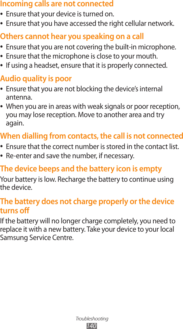 Troubleshooting140Incoming calls are not connectedEnsure that your device is turned on. ●Ensure that you have accessed the right cellular network. ●Others cannot hear you speaking on a callEnsure that you are not covering the built-in microphone. ●Ensure that the microphone is close to your mouth. ●If using a headset, ensure that it is properly connected. ●Audio quality is poorEnsure that you are not blocking the device’s internal  ●antenna.When you are in areas with weak signals or poor reception,  ●you may lose reception. Move to another area and try again.When dialling from contacts, the call is not connectedEnsure that the correct number is stored in the contact list. ●Re-enter and save the number, if necessary. ●The device beeps and the battery icon is emptyYour battery is low. Recharge the battery to continue using the device.The battery does not charge properly or the device turns offIf the battery will no longer charge completely, you need to replace it with a new battery. Take your device to your local Samsung Service Centre.