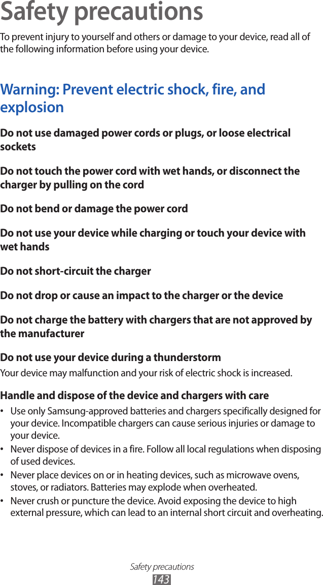Safety precautions143Safety precautionsTo prevent injury to yourself and others or damage to your device, read all of the following information before using your device.Warning: Prevent electric shock, fire, and explosionDo not use damaged power cords or plugs, or loose electrical socketsDo not touch the power cord with wet hands, or disconnect the charger by pulling on the cordDo not bend or damage the power cordDo not use your device while charging or touch your device with wet handsDo not short-circuit the chargerDo not drop or cause an impact to the charger or the deviceDo not charge the battery with chargers that are not approved by the manufacturerDo not use your device during a thunderstormYour device may malfunction and your risk of electric shock is increased.Handle and dispose of the device and chargers with careUse only Samsung-approved batteries and chargers specifically designed for • your device. Incompatible chargers can cause serious injuries or damage to your device.Never dispose of devices in a fire. Follow all local regulations when disposing • of used devices.Never place devices on or in heating devices, such as microwave ovens, • stoves, or radiators. Batteries may explode when overheated.Never crush or puncture the device. Avoid exposing the device to high • external pressure, which can lead to an internal short circuit and overheating.