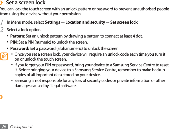 Getting started26Set a screen lock›You can lock the touch screen with an unlock pattern or password to prevent unauthorised people from using the device without your permission.In Menu mode, select 1SettingsĺLocation and securityĺSet screen lock.Select a lock option.2Pattern : Set an unlock pattern by drawing a pattern to connect at least 4 dot.PIN : Set a PIN (numeric) to unlock the screen.Password : Set a password (alphanumeric) to unlock the screen.Once you set a screen lock, your device will require an unlock code each time you turn it on or unlock the touch screen.If you forget your PIN or password, bring your device to a Samsung Service Centre to reset it. Before bringing your device to a Samsung Service Centre, remember to make backup copies of all important data stored on your device.Samsung is not responsible for any loss of security codes or private information or other damages caused by illegal software.