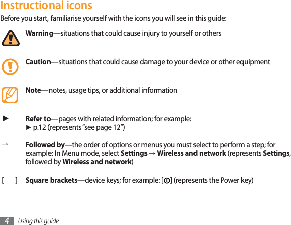 Using this guide4Instructional iconsBefore you start, familiarise yourself with the icons you will see in this guide: Warning—situations that could cause injury to yourself or othersCaution—situations that could cause damage to your device or other equipmentNote—notes, usage tips, or additional information ŹRefer to—pages with related information; for example: Ź p.12 (represents “see page 12”)ĺFollowed by—the order of options or menus you must select to perform a step; for example: In Menu mode, select Settings ĺWireless and network (represents Settings,followed by Wireless and network)[]Square brackets—device keys; for example: [ ] (represents the Power key)