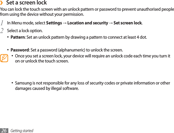 Getting started26Set a screen lock›You can lock the touch screen with an unlock pattern or password to prevent unauthorised people from using the device without your permission.In Menu mode, select 1SettingsĺLocation and securityĺSet screen lock.Select a lock option.2Pattern : Set an unlock pattern by drawing a pattern to connect at least 4 dot.PIN : Set a PIN (numeric) to unlock the screen.Password : Set a password (alphanumeric) to unlock the screen.Once you set a screen lock, your device will require an unlock code each time you turn it on or unlock the touch screen.If you forget your PIN or password, bring your device to a Samsung Service Centre to reset it. Before bringing your device to a Samsung Service Centre, remember to make backup copies of all important data stored on your device.Samsung is not responsible for any loss of security codes or private information or other damages caused by illegal software.Lock your SIM or USIM card›You can lock your device by activating the PIN supplied with your SIM or USIM card.In Menu mode, select 1SettingsĺLocation and securityĺSet up SIM card lock.