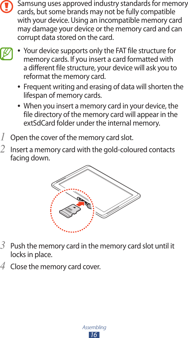 Assembling16Samsung uses approved industry standards for memory cards, but some brands may not be fully compatible with your device. Using an incompatible memory card may damage your device or the memory card and can corrupt data stored on the card.Your device supports only the FAT file structure for  ●memory cards. If you insert a card formatted with a different file structure, your device will ask you to reformat the memory card.Frequent writing and erasing of data will shorten the  ●lifespan of memory cards.When you insert a memory card in your device, the  ●file directory of the memory card will appear in the extSdCard folder under the internal memory.Open the cover of the memory card slot.1 Insert a memory card with the gold-coloured contacts 2 facing down.Push the memory card in the memory card slot until it 3 locks in place.Close the memory card cover.4 