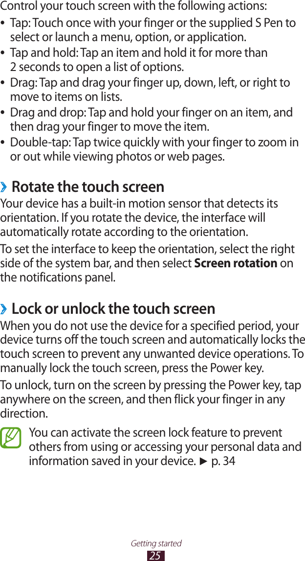 25Getting startedControl your touch screen with the following actions:Tap: Touch once with your finger or the supplied S Pen to  ●select or launch a menu, option, or application.Tap and hold: Tap an item and hold it for more than   ●2 seconds to open a list of options.Drag: Tap and drag your finger up, down, left, or right to  ●move to items on lists.Drag and drop: Tap and hold your finger on an item, and  ●then drag your finger to move the item.Double-tap: Tap twice quickly with your finger to zoom in  ●or out while viewing photos or web pages.Rotate the touch screen ›Your device has a built-in motion sensor that detects its orientation. If you rotate the device, the interface will automatically rotate according to the orientation.To set the interface to keep the orientation, select the right side of the system bar, and then select Screen rotation on the notifications panel.Lock or unlock the touch screen ›When you do not use the device for a specified period, your device turns off the touch screen and automatically locks the touch screen to prevent any unwanted device operations. To manually lock the touch screen, press the Power key.To unlock, turn on the screen by pressing the Power key, tap anywhere on the screen, and then flick your finger in any direction.You can activate the screen lock feature to prevent others from using or accessing your personal data and information saved in your device. ► p. 34