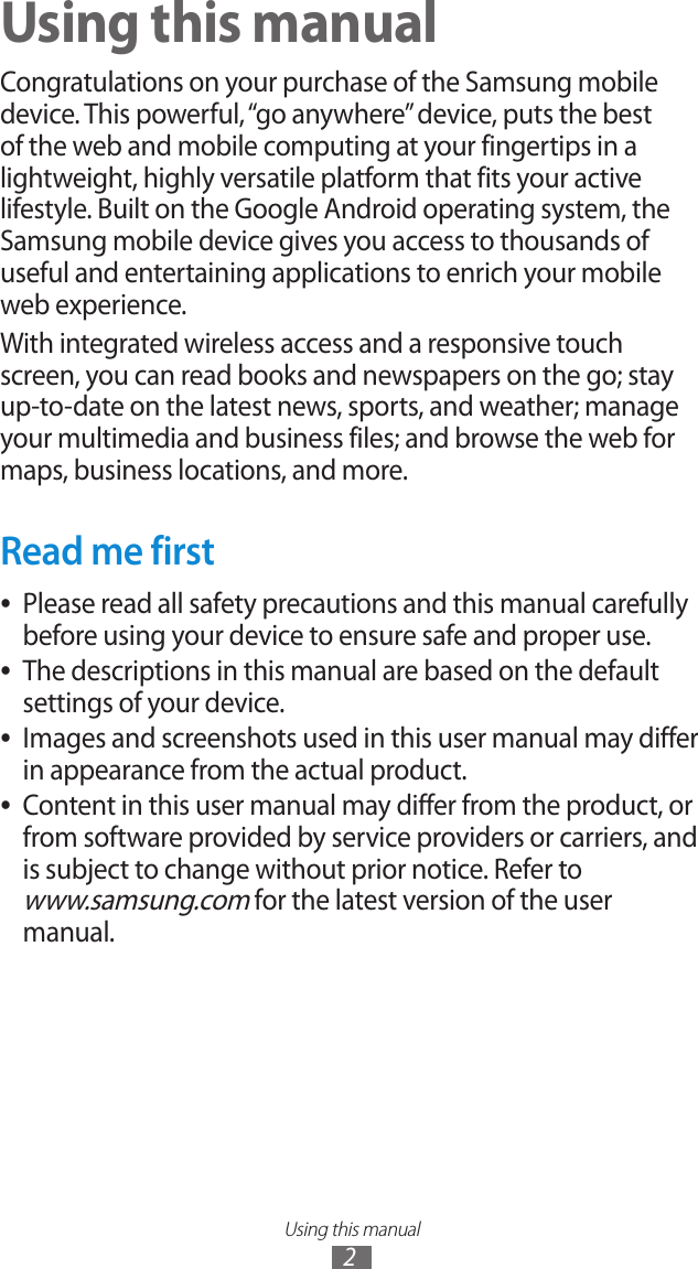 Using this manual2Using this manualCongratulations on your purchase of the Samsung mobile device. This powerful, “go anywhere” device, puts the best of the web and mobile computing at your fingertips in a lightweight, highly versatile platform that fits your active lifestyle. Built on the Google Android operating system, the Samsung mobile device gives you access to thousands of useful and entertaining applications to enrich your mobile web experience.With integrated wireless access and a responsive touch screen, you can read books and newspapers on the go; stay up-to-date on the latest news, sports, and weather; manage your multimedia and business files; and browse the web for maps, business locations, and more.Read me firstPlease read all safety precautions and this manual carefully  ●before using your device to ensure safe and proper use.The descriptions in this manual are based on the default  ●settings of your device.Images and screenshots used in this user manual may differ  ●in appearance from the actual product.Content in this user manual may differ from the product, or  ●from software provided by service providers or carriers, and is subject to change without prior notice. Refer to  www.samsung.com for the latest version of the user manual.