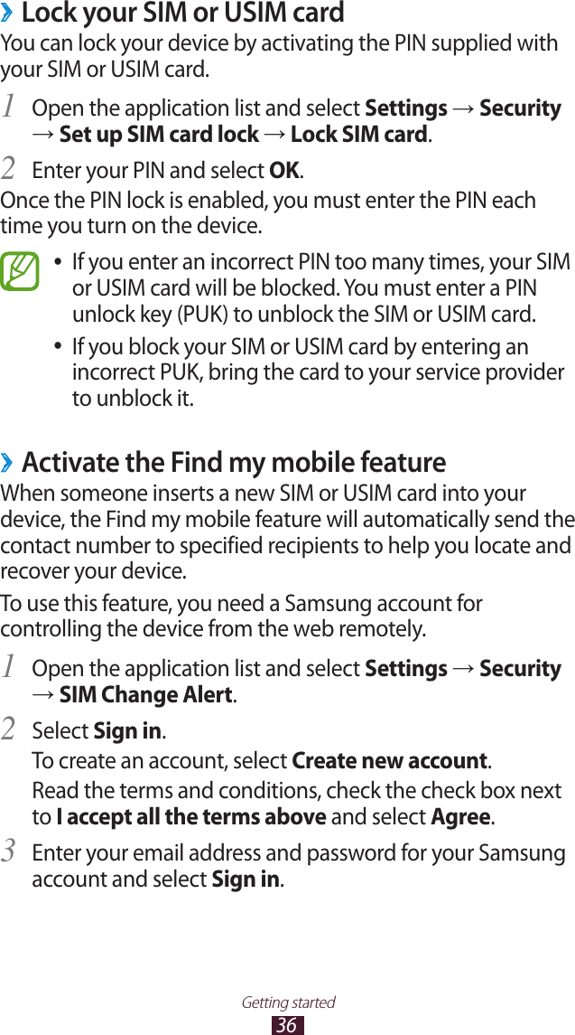 36Getting startedLock your SIM or USIM card ›You can lock your device by activating the PIN supplied with your SIM or USIM card.Open the application list and select 1 Settings → Security → Set up SIM card lock → Lock SIM card.Enter your PIN and select 2 OK.Once the PIN lock is enabled, you must enter the PIN each time you turn on the device.If you enter an incorrect PIN too many times, your SIM  ●or USIM card will be blocked. You must enter a PIN unlock key (PUK) to unblock the SIM or USIM card.If you block your SIM or USIM card by entering an  ●incorrect PUK, bring the card to your service provider to unblock it. ›Activate the Find my mobile featureWhen someone inserts a new SIM or USIM card into your device, the Find my mobile feature will automatically send the contact number to specified recipients to help you locate and recover your device.To use this feature, you need a Samsung account for controlling the device from the web remotely.Open the application list and select 1 Settings → Security → SIM Change Alert.Select 2 Sign in.To create an account, select Create new account.Read the terms and conditions, check the check box next to I accept all the terms above and select Agree.Enter your email address and password for your Samsung 3 account and select Sign in.