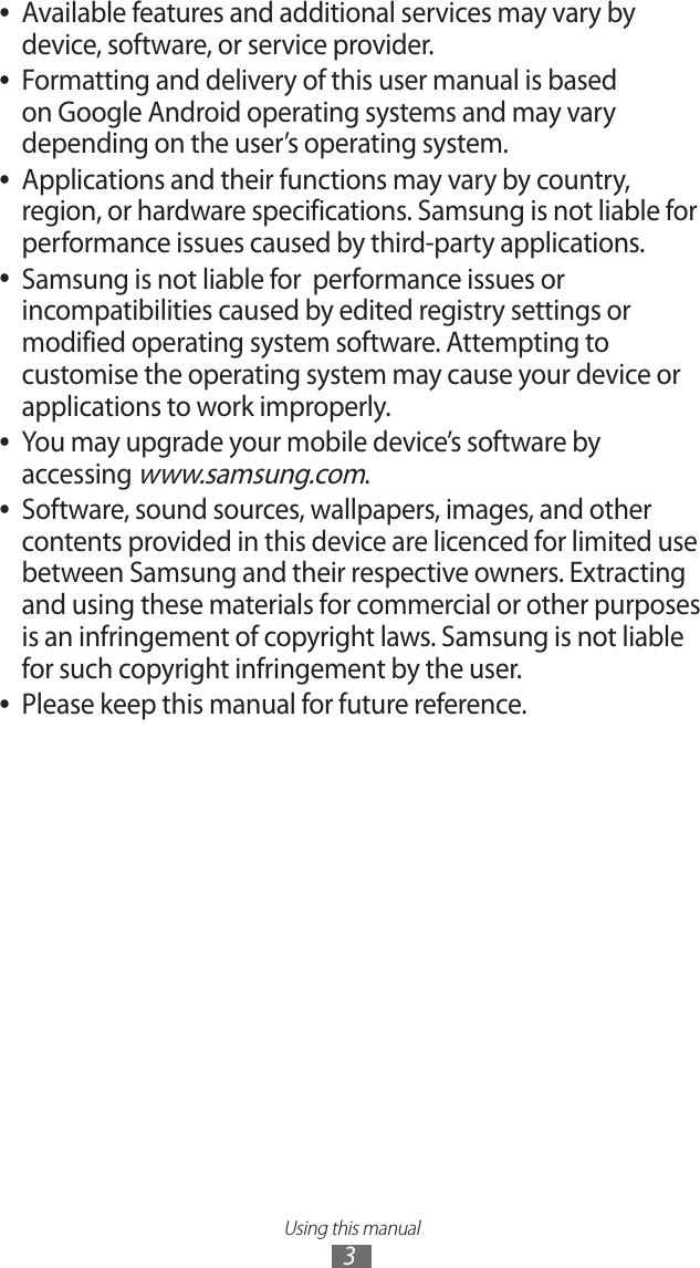 Using this manual3Available features and additional services may vary by  ●device, software, or service provider.Formatting and delivery of this user manual is based  ●on Google Android operating systems and may vary depending on the user’s operating system.Applications and their functions may vary by country,  ●region, or hardware specifications. Samsung is not liable for performance issues caused by third-party applications.Samsung is not liable for  performance issues or  ●incompatibilities caused by edited registry settings or modified operating system software. Attempting to customise the operating system may cause your device or applications to work improperly.You may upgrade your mobile device’s software by  ●accessing www.samsung.com.Software, sound sources, wallpapers, images, and other  ●contents provided in this device are licenced for limited use between Samsung and their respective owners. Extracting and using these materials for commercial or other purposes is an infringement of copyright laws. Samsung is not liable for such copyright infringement by the user.Please keep this manual for future reference. ●