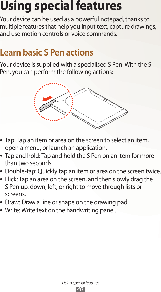 Using special features40Using special featuresYour device can be used as a powerful notepad, thanks to multiple features that help you input text, capture drawings, and use motion controls or voice commands.Learn basic S Pen actionsYour device is supplied with a specialised S Pen. With the S Pen, you can perform the following actions:Tap: Tap an item or area on the screen to select an item,  ●open a menu, or launch an application.Tap and hold: Tap and hold the S Pen on an item for more  ●than two seconds.Double-tap: Quickly tap an item or area on the screen twice. ●Flick: Tap an area on the screen, and then slowly drag the   ●S Pen up, down, left, or right to move through lists or screens.Draw: Draw a line or shape on the drawing pad. ●Write: Write text on the handwriting panel. ●