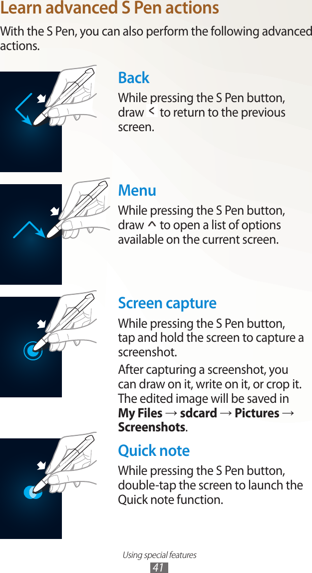 Using special features41Learn advanced S Pen actionsWith the S Pen, you can also perform the following advanced actions.BackWhile pressing the S Pen button,  draw   to return to the previous screen.MenuWhile pressing the S Pen button,  draw   to open a list of options available on the current screen.Screen captureWhile pressing the S Pen button, tap and hold the screen to capture a screenshot.After capturing a screenshot, you can draw on it, write on it, or crop it. The edited image will be saved in My Files → sdcard → Pictures → Screenshots.Quick noteWhile pressing the S Pen button, double-tap the screen to launch the Quick note function.