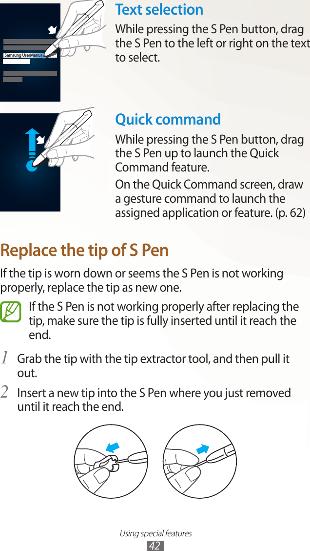 Using special features42Samsung UserManualText selectionWhile pressing the S Pen button, drag the S Pen to the left or right on the text to select.Quick commandWhile pressing the S Pen button, drag the S Pen up to launch the Quick Command feature.On the Quick Command screen, draw a gesture command to launch the assigned application or feature. (p. 62)Replace the tip of S PenIf the tip is worn down or seems the S Pen is not working properly, replace the tip as new one.If the S Pen is not working properly after replacing the tip, make sure the tip is fully inserted until it reach the end.Grab the tip with the tip extractor tool, and then pull it 1 out.Insert a new tip into the S Pen where you just removed 2 until it reach the end.