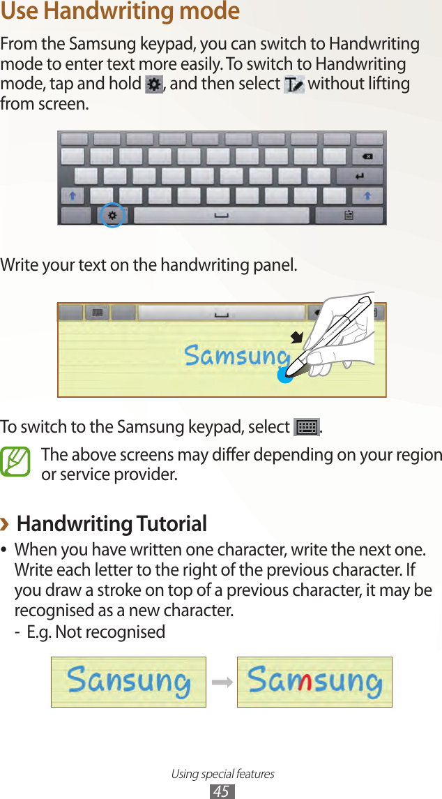 Using special features45Use Handwriting modeFrom the Samsung keypad, you can switch to Handwriting mode to enter text more easily. To switch to Handwriting mode, tap and hold  , and then select   without lifting from screen.Write your text on the handwriting panel.To switch to the Samsung keypad, select  .The above screens may differ depending on your region or service provider.Handwriting Tutorial ›When you have written one character, write the next one.  ●Write each letter to the right of the previous character. If you draw a stroke on top of a previous character, it may be recognised as a new character.E.g. Not recognised -