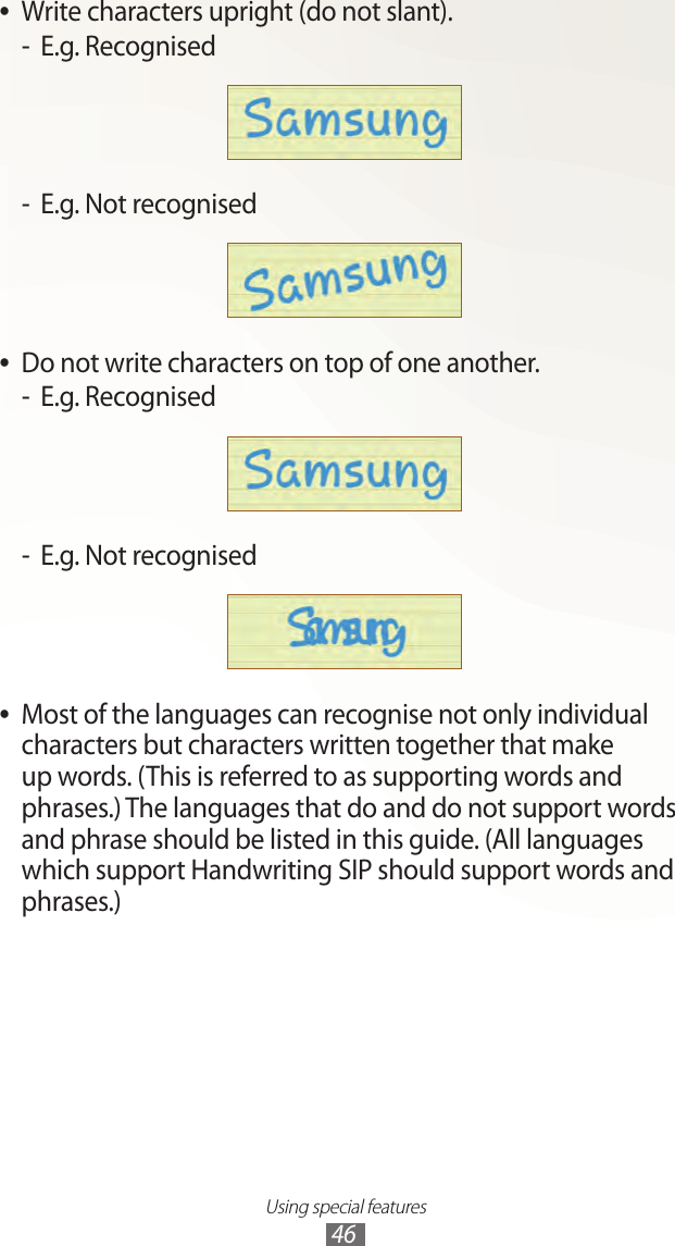 Using special features46Write characters upright (do not slant). ●E.g. Recognised -E.g. Not recognised -Do not write characters on top of one another. ●E.g. Recognised -E.g. Not recognised -Most of the languages can recognise not only individual  ●characters but characters written together that make up words. (This is referred to as supporting words and phrases.) The languages that do and do not support words and phrase should be listed in this guide. (All languages which support Handwriting SIP should support words and phrases.)