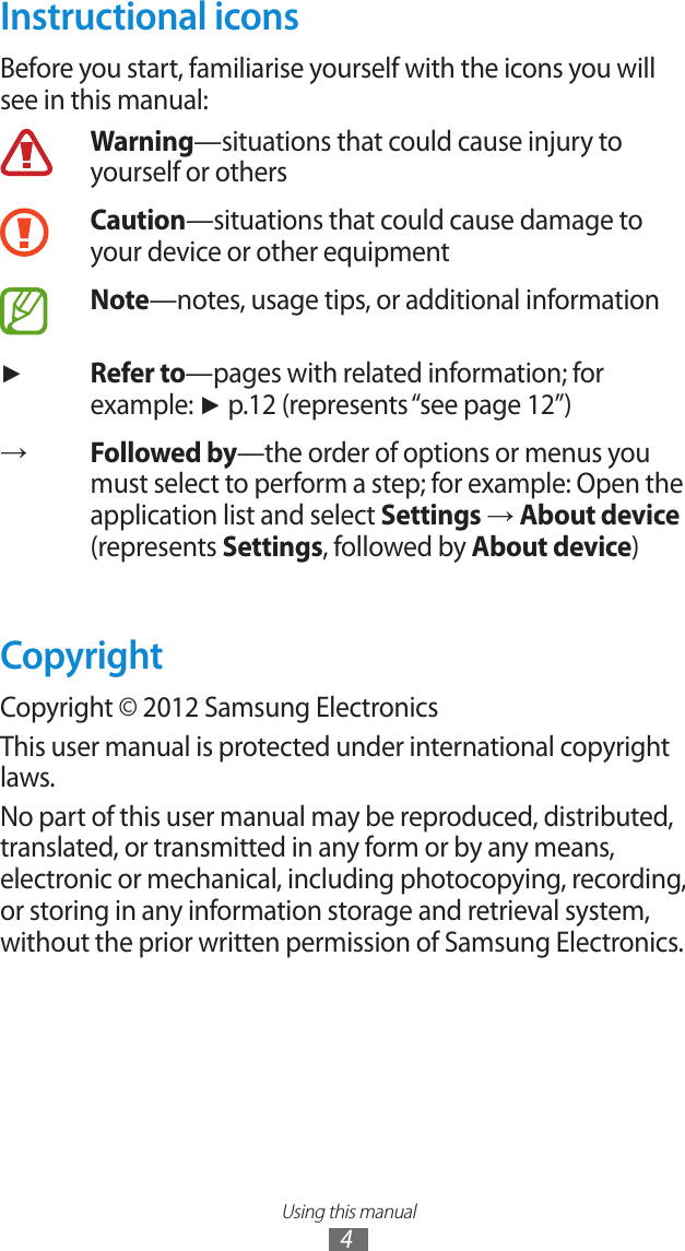 Using this manual4Instructional iconsBefore you start, familiarise yourself with the icons you will see in this manual:Warning—situations that could cause injury to yourself or othersCaution—situations that could cause damage to your device or other equipmentNote—notes, usage tips, or additional information►Refer to—pages with related information; for example: ► p.12 (represents “see page 12”)→Followed by—the order of options or menus you must select to perform a step; for example: Open the application list and select Settings → About device (represents Settings, followed by About device)CopyrightCopyright © 2012 Samsung ElectronicsThis user manual is protected under international copyright laws.No part of this user manual may be reproduced, distributed, translated, or transmitted in any form or by any means, electronic or mechanical, including photocopying, recording, or storing in any information storage and retrieval system, without the prior written permission of Samsung Electronics.