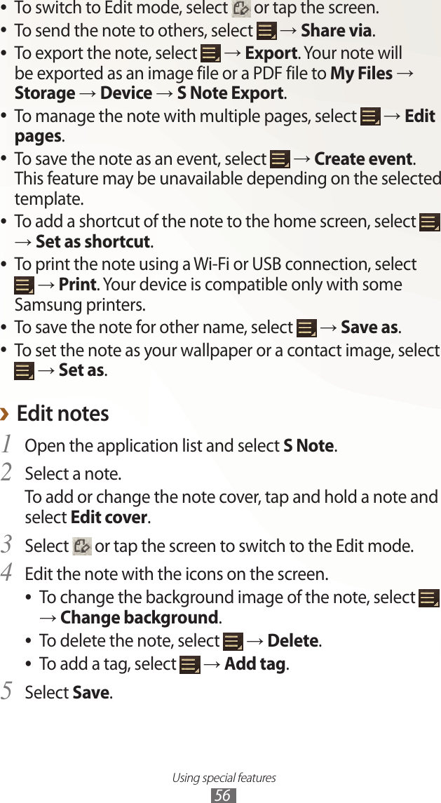Using special features56To switch to Edit mode, select  ● or tap the screen.To send the note to others, select  ● → Share via.To export the note, select  ● → Export. Your note will be exported as an image file or a PDF file to My Files → Storage → Device → S Note Export.To manage the note with multiple pages, select  ● → Edit pages.To save the note as an event, select  ● → Create event. This feature may be unavailable depending on the selected template.To add a shortcut of the note to the home screen, select  ● → Set as shortcut.To print the note using a Wi-Fi or USB connection, select   ● → Print. Your device is compatible only with some Samsung printers.To save the note for other name, select  ● → Save as.To set the note as your wallpaper or a contact image, select   ● → Set as.Edit notes ›Open the application list and select 1 S Note.Select a note.2 To add or change the note cover, tap and hold a note and select Edit cover.Select 3  or tap the screen to switch to the Edit mode.Edit the note with the icons on the screen.4 To change the background image of the note, select  ● → Change background.To delete the note, select  ● → Delete.To add a tag, select  ● → Add tag.Select 5 Save.