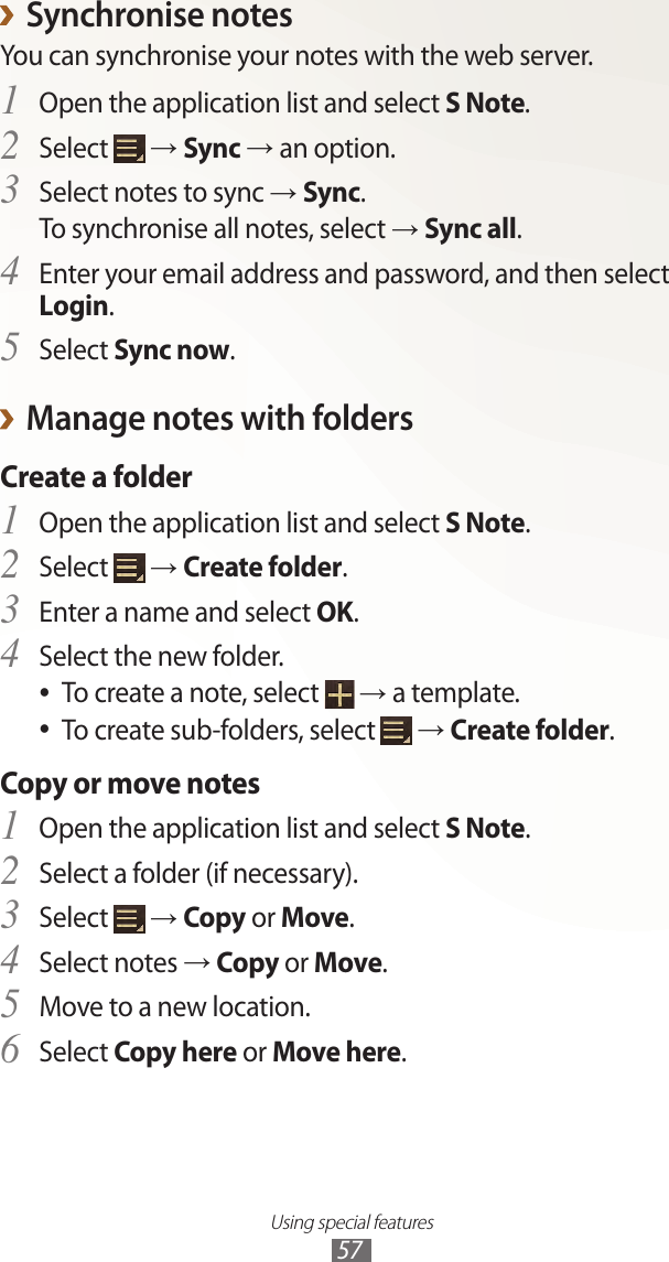 Using special features57Synchronise notes ›You can synchronise your notes with the web server.Open the application list and select 1 S Note.Select 2  → Sync → an option.Select notes to sync 3 → Sync.To synchronise all notes, select → Sync all.Enter your email address and password, and then select 4 Login.Select 5 Sync now.Manage notes with folders ›Create a folderOpen the application list and select 1 S Note.Select 2  → Create folder.Enter a name and select 3 OK.Select the new folder.4 To create a note, select  ● → a template.To create sub-folders, select  ● → Create folder.Copy or move notesOpen the application list and select 1 S Note.Select a folder (if necessary).2 Select 3  → Copy or Move.Select notes 4 → Copy or Move.Move to a new location.5 Select 6 Copy here or Move here.