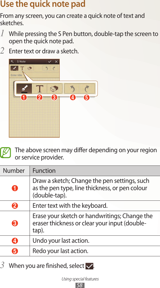 Using special features58Use the quick note padFrom any screen, you can create a quick note of text and sketches.While pressing the S Pen button, double-tap the screen to 1 open the quick note pad.Enter text or draw a sketch.2 51 2 3 4The above screen may differ depending on your region or service provider.Number Function 1 Draw a sketch; Change the pen settings, such as the pen type, line thickness, or pen colour (double-tap). 2 Enter text with the keyboard. 3 Erase your sketch or handwritings; Change the eraser thickness or clear your input (double-tap). 4 Undo your last action. 5 Redo your last action.When you are finished, select 3 .