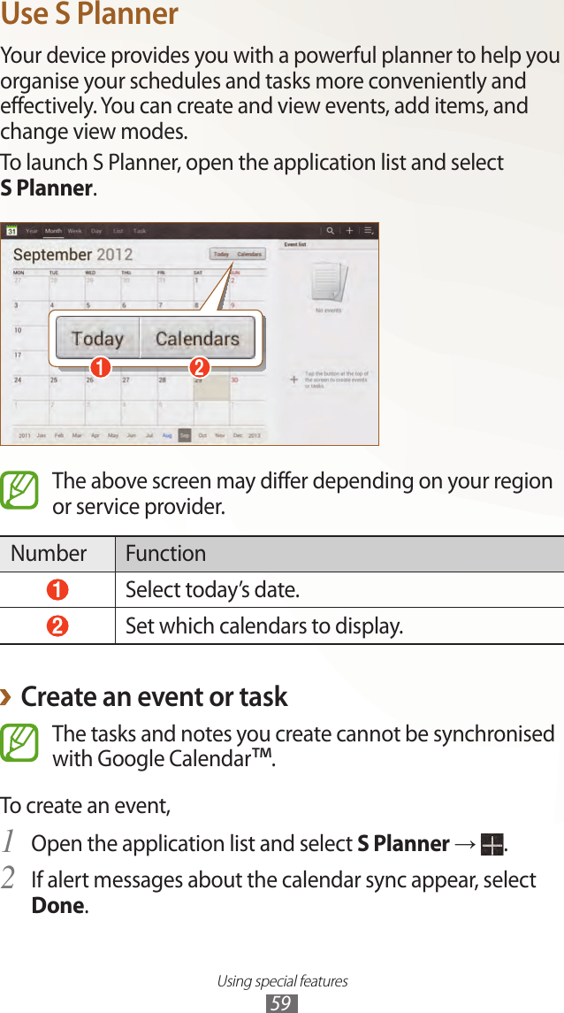 Using special features59Use S PlannerYour device provides you with a powerful planner to help you organise your schedules and tasks more conveniently and effectively. You can create and view events, add items, and change view modes.To launch S Planner, open the application list and select  S Planner.1 2The above screen may differ depending on your region or service provider.Number Function 1 Select today’s date. 2 Set which calendars to display.Create an event or task ›The tasks and notes you create cannot be synchronised with Google Calendar™.To create an event,Open the application list and select 1 S Planner →  .If alert messages about the calendar sync appear, select 2 Done.